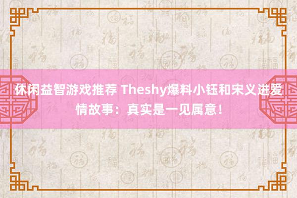 休闲益智游戏推荐 Theshy爆料小钰和宋义进爱情故事：真实是一见属意！