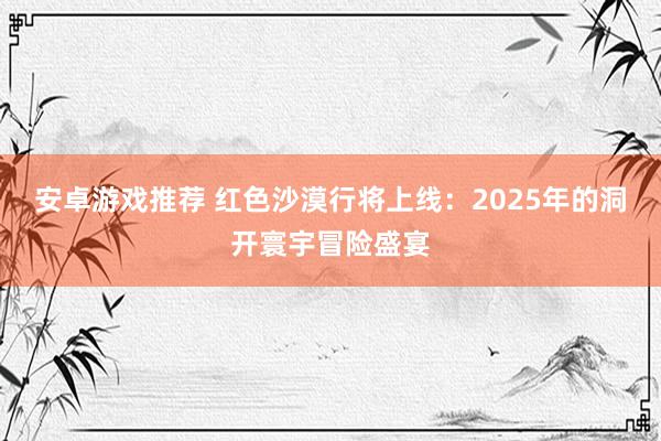 安卓游戏推荐 红色沙漠行将上线：2025年的洞开寰宇冒险盛宴