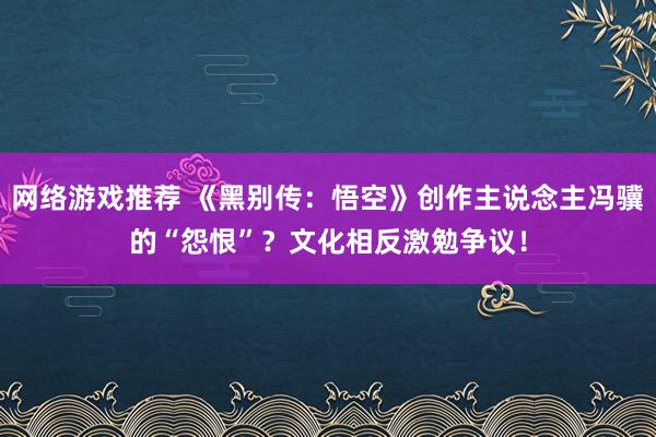 网络游戏推荐 《黑别传：悟空》创作主说念主冯骥的“怨恨”？文化相反激勉争议！