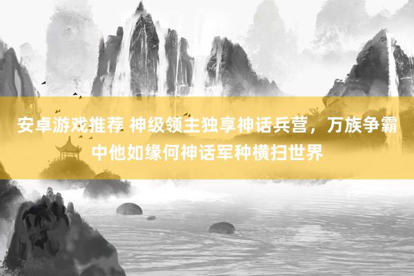 安卓游戏推荐 神级领主独享神话兵营，万族争霸中他如缘何神话军种横扫世界