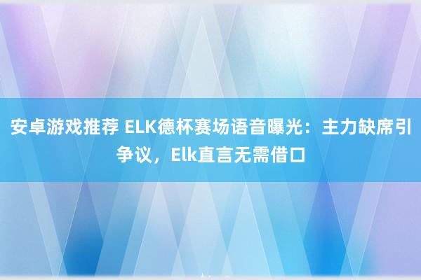 安卓游戏推荐 ELK德杯赛场语音曝光：主力缺席引争议，Elk直言无需借口