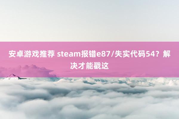 安卓游戏推荐 steam报错e87/失实代码54？解决才能戳这