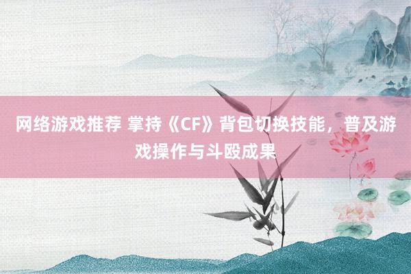 网络游戏推荐 掌持《CF》背包切换技能，普及游戏操作与斗殴成果