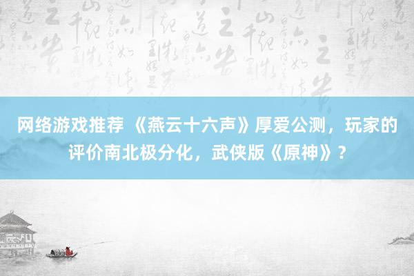 网络游戏推荐 《燕云十六声》厚爱公测，玩家的评价南北极分化，武侠版《原神》？