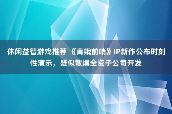 休闲益智游戏推荐 《青娥前哨》IP新作公布时刻性演示，疑似散爆全资子公司开发