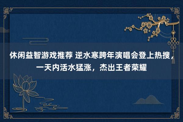 休闲益智游戏推荐 逆水寒跨年演唱会登上热搜，一天内活水猛涨，杰出王者荣耀