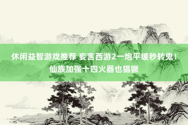 休闲益智游戏推荐 妄言西游2一炮平缓秒转鬼！仙族加强十四火器也猖獗