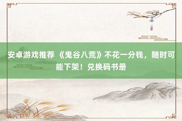 安卓游戏推荐 《鬼谷八荒》不花一分钱，随时可能下架！兑换码书册