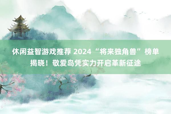 休闲益智游戏推荐 2024 “将来独角兽” 榜单揭晓！敬爱岛凭实力开启革新征途