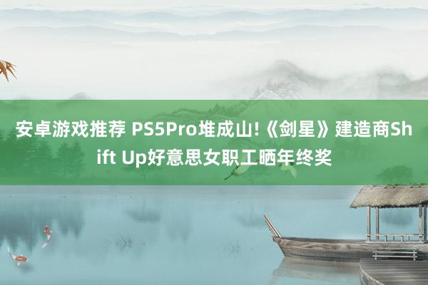 安卓游戏推荐 PS5Pro堆成山!《剑星》建造商Shift Up好意思女职工晒年终奖