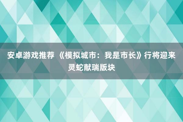 安卓游戏推荐 《模拟城市：我是市长》行将迎来灵蛇献瑞版块