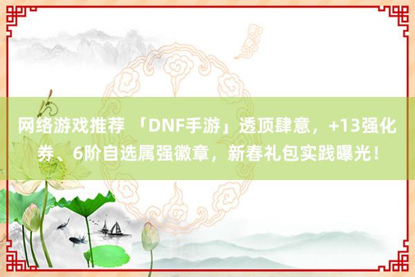 网络游戏推荐 「DNF手游」透顶肆意，+13强化券、6阶自选属强徽章，新春礼包实践曝光！