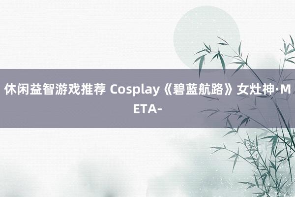 休闲益智游戏推荐 Cosplay《碧蓝航路》女灶神·META-