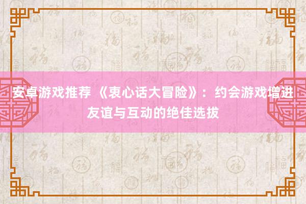 安卓游戏推荐 《衷心话大冒险》：约会游戏增进友谊与互动的绝佳选拔