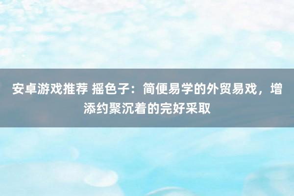 安卓游戏推荐 摇色子：简便易学的外贸易戏，增添约聚沉着的完好采取