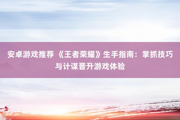 安卓游戏推荐 《王者荣耀》生手指南：掌抓技巧与计谋晋升游戏体验