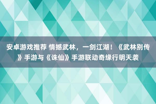 安卓游戏推荐 情撼武林，一剑江湖！《武林别传》手游与《诛仙》手游联动奇缘行明天袭