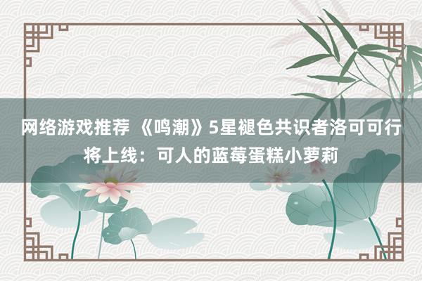 网络游戏推荐 《鸣潮》5星褪色共识者洛可可行将上线：可人的蓝莓蛋糕小萝莉