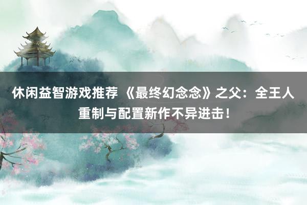 休闲益智游戏推荐 《最终幻念念》之父：全王人重制与配置新作不异进击！