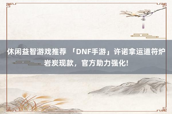 休闲益智游戏推荐 「DNF手游」许诺拿运道符炉岩炭现款，官方助力强化!