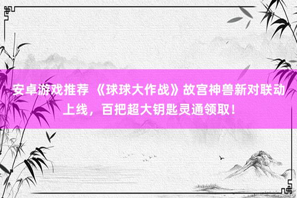 安卓游戏推荐 《球球大作战》故宫神兽新对联动上线，百把超大钥匙灵通领取！