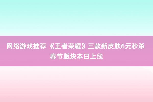 网络游戏推荐 《王者荣耀》三款新皮肤6元秒杀 春节版块本日上线