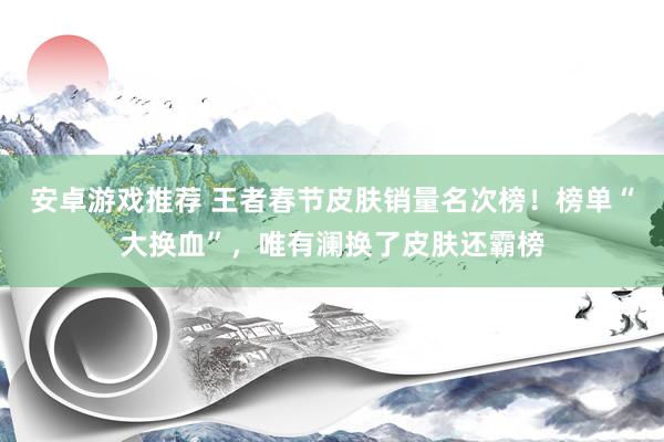 安卓游戏推荐 王者春节皮肤销量名次榜！榜单“大换血”，唯有澜换了皮肤还霸榜