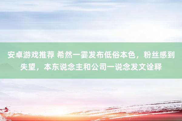 安卓游戏推荐 希然一霎发布低俗本色，粉丝感到失望，本东说念主和公司一说念发文诠释