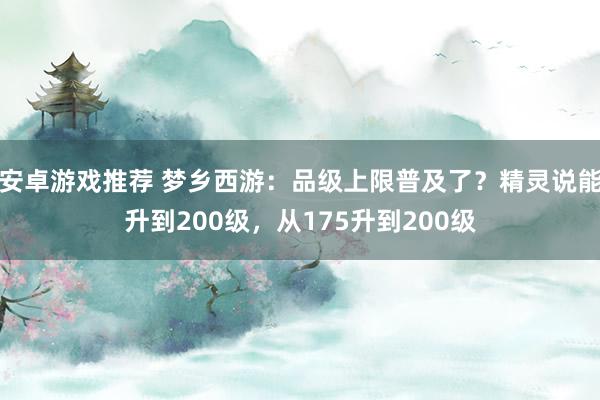 安卓游戏推荐 梦乡西游：品级上限普及了？精灵说能升到200级，从175升到200级