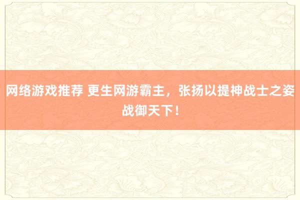 网络游戏推荐 更生网游霸主，张扬以提神战士之姿战御天下！