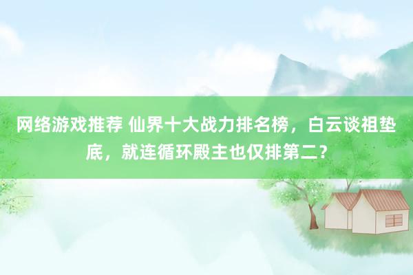 网络游戏推荐 仙界十大战力排名榜，白云谈祖垫底，就连循环殿主也仅排第二？