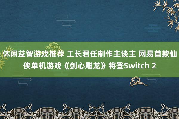 休闲益智游戏推荐 工长君任制作主谈主 网易首款仙侠单机游戏《剑心雕龙》将登Switch 2