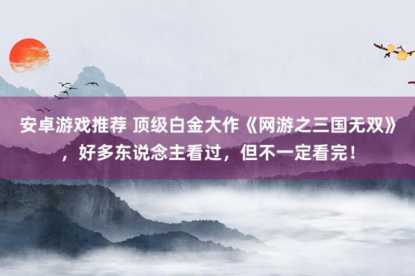 安卓游戏推荐 顶级白金大作《网游之三国无双》，好多东说念主看过，但不一定看完！