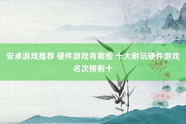 安卓游戏推荐 硬件游戏有哪些 十大耐玩硬件游戏名次榜前十