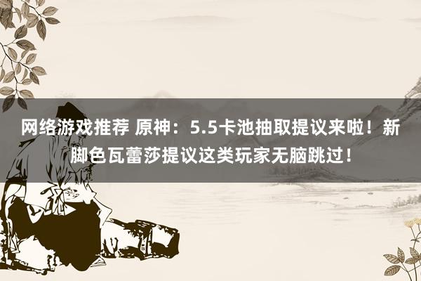 网络游戏推荐 原神：5.5卡池抽取提议来啦！新脚色瓦蕾莎提议这类玩家无脑跳过！