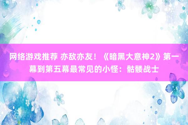 网络游戏推荐 亦敌亦友！《暗黑大意神2》第一幕到第五幕最常见的小怪：骷髅战士