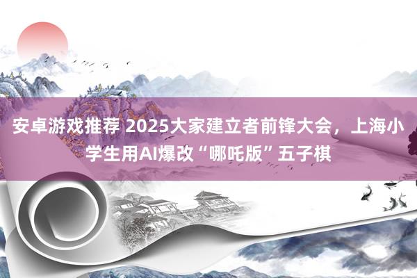 安卓游戏推荐 2025大家建立者前锋大会，上海小学生用AI爆改“哪吒版”五子棋