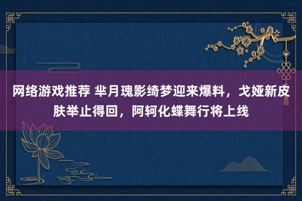 网络游戏推荐 芈月瑰影绮梦迎来爆料，戈娅新皮肤举止得回，阿轲化蝶舞行将上线