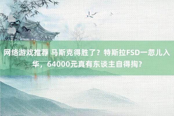 网络游戏推荐 马斯克得胜了？特斯拉FSD一忽儿入华，64000元真有东谈主自得掏？