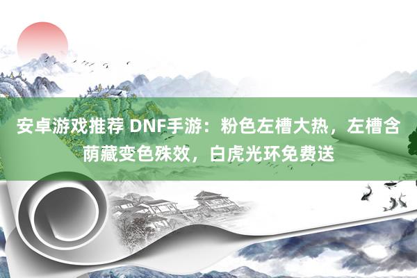 安卓游戏推荐 DNF手游：粉色左槽大热，左槽含荫藏变色殊效，白虎光环免费送