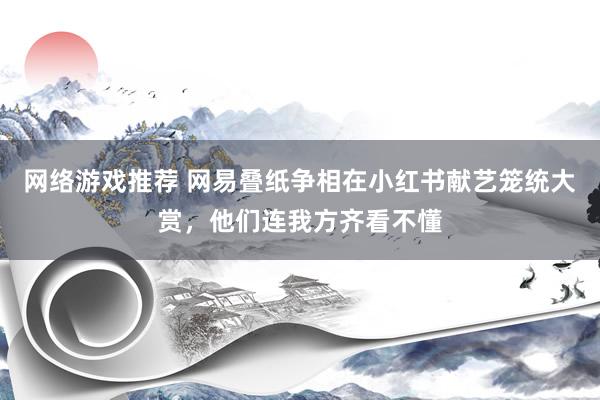 网络游戏推荐 网易叠纸争相在小红书献艺笼统大赏，他们连我方齐看不懂