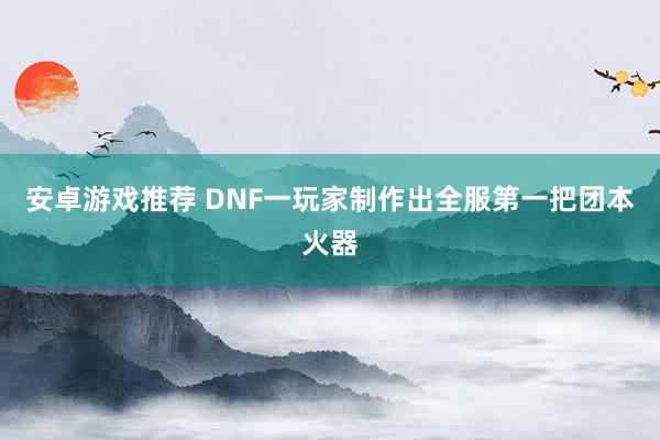 安卓游戏推荐 DNF一玩家制作出全服第一把团本火器