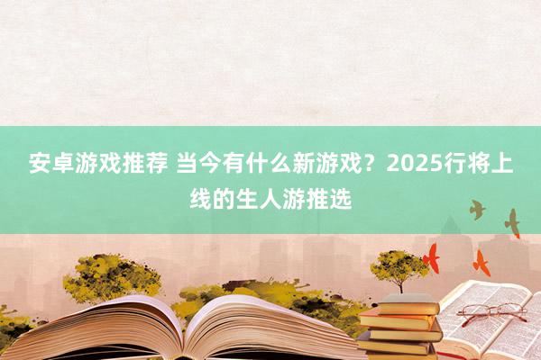 安卓游戏推荐 当今有什么新游戏？2025行将上线的生人游推选