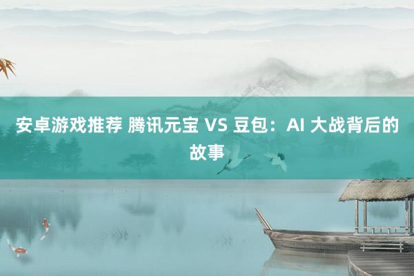 安卓游戏推荐 腾讯元宝 VS 豆包：AI 大战背后的故事