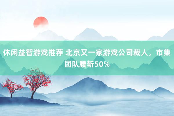 休闲益智游戏推荐 北京又一家游戏公司裁人，市集团队腰斩50%