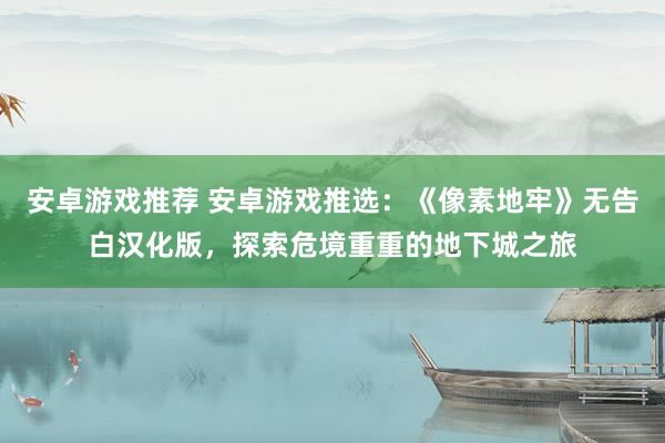 安卓游戏推荐 安卓游戏推选：《像素地牢》无告白汉化版，探索危境重重的地下城之旅