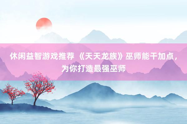 休闲益智游戏推荐 《天天龙族》巫师能干加点，为你打造最强巫师