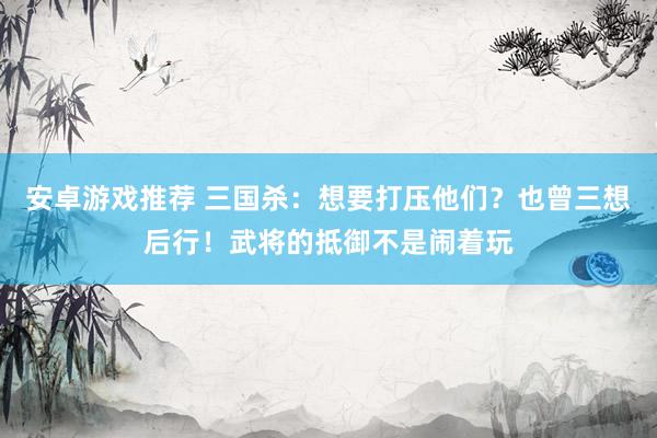 安卓游戏推荐 三国杀：想要打压他们？也曾三想后行！武将的抵御不是闹着玩