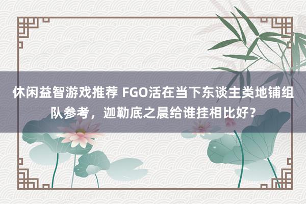 休闲益智游戏推荐 FGO活在当下东谈主类地铺组队参考，迦勒底之晨给谁挂相比好？